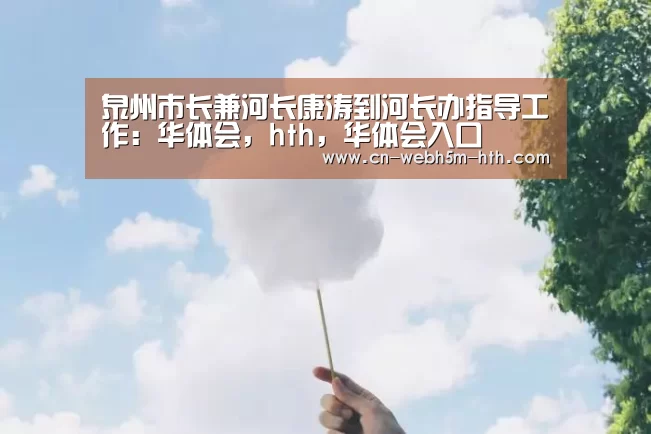 泉州市长兼河长康涛到河长办指导工作:华体会,hth,华体会入口(图2) 华体会,hth,华体会入口
